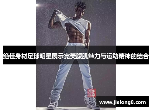 绝佳身材足球明星展示完美腹肌魅力与运动精神的结合