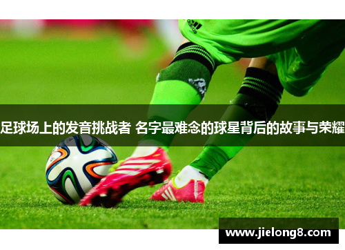 足球场上的发音挑战者 名字最难念的球星背后的故事与荣耀