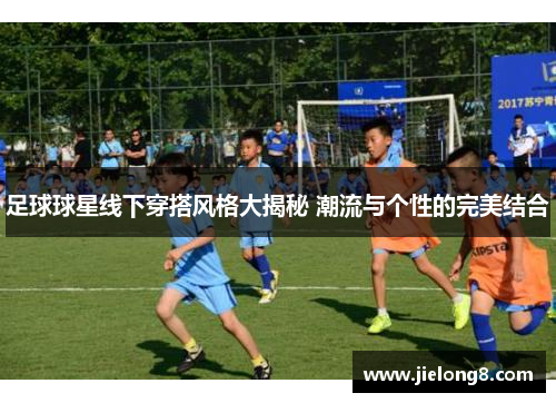 足球球星线下穿搭风格大揭秘 潮流与个性的完美结合