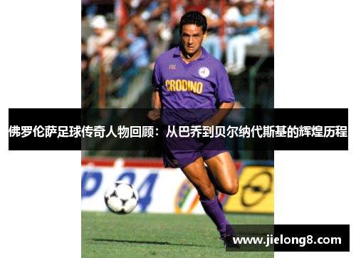 佛罗伦萨足球传奇人物回顾：从巴乔到贝尔纳代斯基的辉煌历程