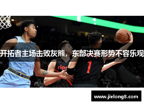开拓者主场击败灰熊，东部决赛形势不容乐观