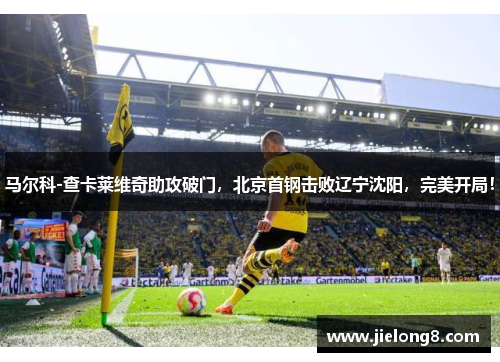 马尔科-查卡莱维奇助攻破门，北京首钢击败辽宁沈阳，完美开局！