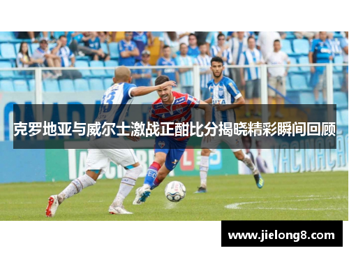 克罗地亚与威尔士激战正酣比分揭晓精彩瞬间回顾
