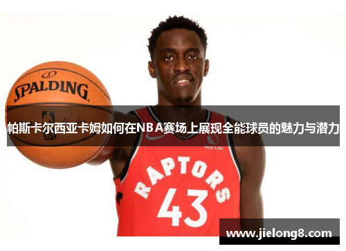 帕斯卡尔西亚卡姆如何在NBA赛场上展现全能球员的魅力与潜力