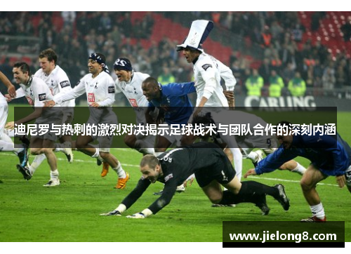 迪尼罗与热刺的激烈对决揭示足球战术与团队合作的深刻内涵