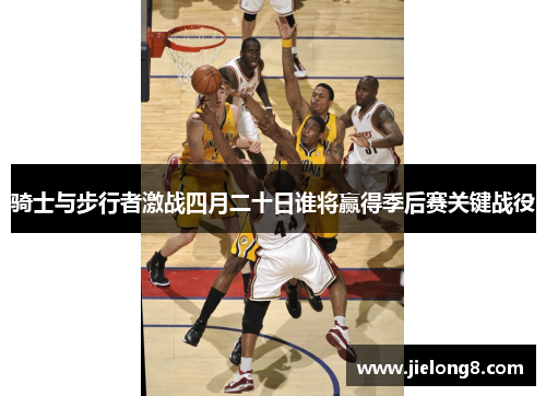 骑士与步行者激战四月二十日谁将赢得季后赛关键战役